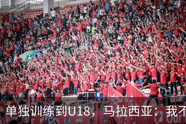 单独训练到U18，马拉西亚：我不知道这决定从哪来