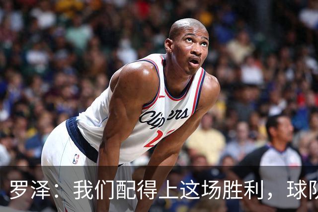 罗泽：我们配得上这场胜利，球队从第一分钟就表现出色